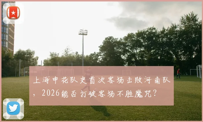 上海申花队史首次客场击败河南队，2026能否打破客场不胜魔咒？