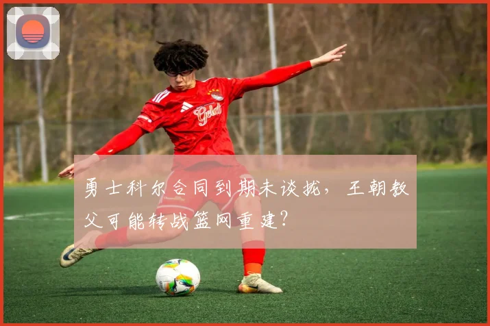 勇士科尔合同到期未谈拢，王朝教父可能转战篮网重建？