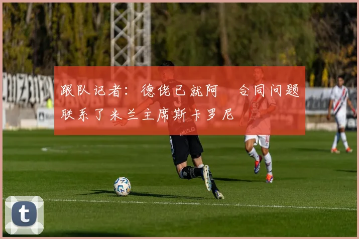 跟队记者：德佬已就阿囧合同问题联系了米兰主席斯卡罗尼