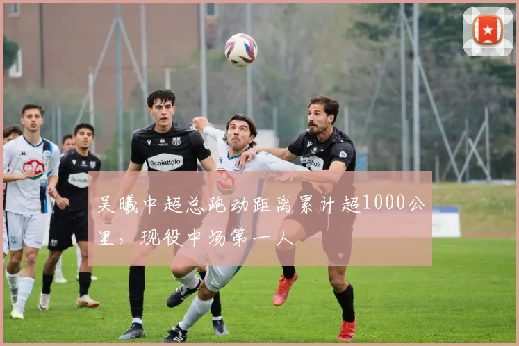 吴曦中超总跑动距离累计超1000公里，现役中场第一人